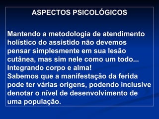 ASPECTOS PSICOLÓGICOS Mantendo a metodologia de atendimento holístico do assistido não devemos pensar simplesmente em sua lesão cutânea, mas sim nele como um todo... Integrando corpo e alma! Sabemos que a manifestação da ferida pode ter várias origens, podendo inclusive denotar o nível de desenvolvimento de uma população. 