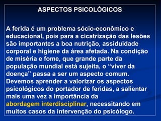 ASPECTOS PSICOLÓGICOS A ferida é um problema sócio-econômico e educacional, pois para a cicatrização das lesões são importantes a boa nutrição, assiduidade corporal e higiene da área afetada. Na condição de miséria e fome, que grande parte da população mundial está sujeita, o “viver da doença” passa a ser um aspecto comum. Devemos aprender a valorizar os aspectos psicológicos do portador de feridas, a salientar mais uma vez a importância da  abordagem interdisciplinar , necessitando em muitos casos da intervenção do psicólogo. 