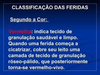 CLASSIFICAÇÃO DAS FERIDAS Segundo a Cor:  Vermelha : indica tecido de granulação saudável e limpo. Quando uma ferida começa a cicatrizar, cobre seu leito uma camada de tecido de granulação róseo-pálido, que posteriormente torna-se vermelho-vivo. 