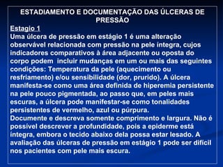 ESTADIAMENTO E DOCUMENTAÇÃO DAS ÚLCERAS DE PRESSÃO Estagio 1 Uma úlcera de pressão em estágio 1 é uma alteração observável relacionada com pressão na pele íntegra, cujos indicadores comparativos à área adjacente ou oposta do corpo podem  incluir mudanças em um ou mais das seguintes condições: Temperatura da pele (aquecimento ou resfriamento) e/ou sensibilidade (dor, prurido). A úlcera manifesta-se como uma área definida de hiperemia persistente na pele pouco pigmentada, ao passo que, em peles mais escuras, a úlcera pode manifestar-se como tonalidades persistentes de vermelho, azul ou púrpura. Documente e descreva somente comprimento e largura. Não é possível descrever a profundidade, pois a epiderme está íntegra, embora o tecido abaixo dela possa estar lesado. A avaliação das úlceras de pressão em estágio 1 pode ser difícil nos pacientes com pele mais escura. 