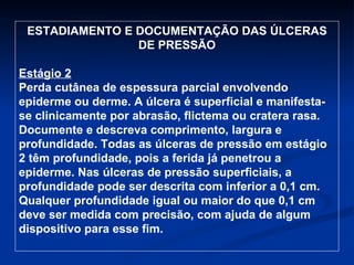 ESTADIAMENTO E DOCUMENTAÇÃO DAS ÚLCERAS DE PRESSÃO Estágio 2 Perda cutânea de espessura parcial envolvendo epiderme ou derme. A úlcera é superficial e manifesta-se clinicamente por abrasão, flictema ou cratera rasa. Documente e descreva comprimento, largura e profundidade. Todas as úlceras de pressão em estágio 2 têm profundidade, pois a ferida já penetrou a epiderme. Nas úlceras de pressão superficiais, a profundidade pode ser descrita com inferior a 0,1 cm. Qualquer profundidade igual ou maior do que 0,1 cm deve ser medida com precisão, com ajuda de algum dispositivo para esse fim.  