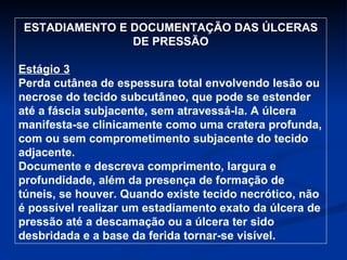 ESTADIAMENTO E DOCUMENTAÇÃO DAS ÚLCERAS DE PRESSÃO Estágio 3 Perda cutânea de espessura total envolvendo lesão ou necrose do tecido subcutâneo, que pode se estender até a fáscia subjacente, sem atravessá-la. A úlcera manifesta-se clinicamente como uma cratera profunda, com ou sem comprometimento subjacente do tecido adjacente. Documente e descreva comprimento, largura e profundidade, além da presença de formação de túneis, se houver. Quando existe tecido necrótico, não é possível realizar um estadiamento exato da úlcera de pressão até a descamação ou a úlcera ter sido desbridada e a base da ferida tornar-se visível. 