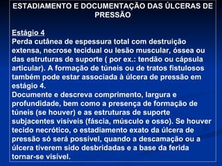 ESTADIAMENTO E DOCUMENTAÇÃO DAS ÚLCERAS DE PRESSÃO Estágio 4 Perda cutânea de espessura total com destruição extensa, necrose tecidual ou lesão muscular, óssea ou das estruturas de suporte ( por ex.: tendão ou cápsula articular). A formação de túneis ou de tratos fistulosos também pode estar associada à úlcera de pressão em estágio 4. Documente e descreva comprimento, largura e profundidade, bem como a presença de formação de túneis (se houver) e as estruturas de suporte subjacentes visíveis (fáscia, músculo e osso). Se houver tecido necrótico, o estadiamento exato da úlcera de pressão só será possível, quando a descamação ou a úlcera tiverem sido desbridadas e a base da ferida tornar-se visível. 