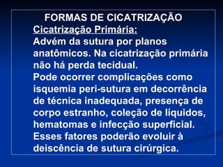 FORMAS DE CICATRIZAÇÃO Cicatrização Primária: Advém da sutura por planos anatômicos. Na cicatrização primária não há perda tecidual.   Pode ocorrer complicações como isquemia peri-sutura em decorrência de técnica inadequada, presença de corpo estranho, coleção de líquidos, hematomas e infecção superficial. Esses fatores poderão evoluir à deiscência de sutura cirúrgica.  