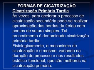FORMAS DE CICATRIZAÇÃO Cicatrização Primária Tardia Às vezes, para acelerar o processo de cicatrização secundária pode-se realizar aproximação das bordas da ferida com pontos de sutura simples. Tal procedimento é denominado cicatrização primária tardia. Fisiologicamente, o mecanismo de cicatrização é o mesmo, variando na duração do processo e nos resultados estético-funcional, que são melhores na cicatrização primária. 
