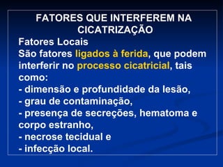 FATORES QUE INTERFEREM NA CICATRIZAÇÃO  Fatores Locais São fatores  ligados à ferida , que podem interferir no  processo cicatricial , tais como: - dimensão e profundidade da lesão, - grau de contaminação, - presença de secreções, hematoma e corpo estranho, - necrose tecidual e - infecção local.   