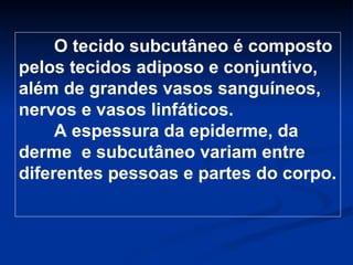 O tecido subcutâneo é composto pelos tecidos adiposo e conjuntivo, além de grandes vasos sanguíneos, nervos e vasos linfáticos.  A espessura da epiderme, da derme  e subcutâneo variam entre diferentes pessoas e partes do corpo. 
