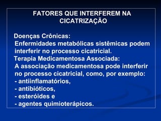 FATORES QUE INTERFEREM NA CICATRIZAÇÃO  Doenças Crônicas: Enfermidades metabólicas sistêmicas podem interferir no processo cicatricial. Terapia Medicamentosa Associada: A associação medicamentosa pode interferir no processo cicatricial, como, por exemplo: - antiinflamatórios, - antibióticos, - esteróides e - agentes quimioterápicos. 