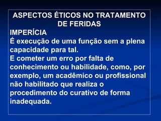ASPECTOS ÉTICOS NO TRATAMENTO DE FERIDAS IMPERÍCIA É execução de uma função sem a plena capacidade para tal.  E cometer um erro por falta de conhecimento ou habilidade, como, por exemplo, um acadêmico ou profissional não habilitado que realiza o procedimento do curativo de forma inadequada. 