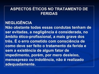 ASPECTOS ÉTICOS NO TRATAMENTO DE FERIDAS NEGLIGÊNCIA Não obstante todas essas condutas tenham de ser evitadas, a negligência é considerada, no âmbito ético-profissional, a mais grave dos três. É o erro cometido com consciência de como deve ser feito o tratamento da ferida e sem a existência de algum fator de impedimento, porém, por mero desleixo, menosprezo ou indolência, não é realizado adequadamente. 