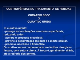 CONTROVÉRSIAS NO TRATAMENTO  DE FERIDAS  CURATIVO SECO X CURATIVO ÚMIDO O curativo úmido: - protege as terminações nervosas superficiais, reduzindo a dor, - acelera o processo cicatricial, - previne a desidratação tecidual e a morte celular, - promove necrólise e fibrinólise. O curativo seco é recomendado em feridas cirúrgicas limpas, com sutura direta. A troca é, geralmente, diária, até a retirada dos pontos. 
