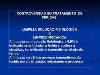 CONTROVÉRSIAS NO TRATAMENTO  DE FERIDAS  LIMPEZA SOLUÇÃO FISIOLÓGICA X LIMPEZA MECÂNICA A limpeza com solução fisiológica a 0,9% é indicada para hidratar a ferida e acelera a cicatrização, evitando o traumatismo direto da ferida. A limpeza mecânica provoca traumatismo do tecido em cicatrização, retardando o processo.  