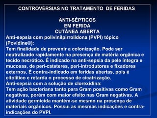CONTROVÉRSIAS NO TRATAMENTO  DE FERIDAS  ANTI-SÉPTICOS EM FERIDA CUTÂNEA ABERTA Anti-sepsia com polivinilpirrolidona (PVPI) tópico  (Povidine®): Tem finalidade de prevenir a colonização. Pode ser neutralizado rapidamente na presença de matéria orgânica e tecido necrótico. É indicado na anti-sepsia da pele íntegra e mucosas, de peri-cateteres, peri-introdutores e fixadores externos. É contra-indicado em feridas abertas, pois é citolítico e retarda o processo de cicatrização.  Anti-sepsia com a solução de clorexidina: Tem ação bacteriana tanto para Gram positivas como Gram negativas, porém com maior efeito nas Gram negativas. A atividade germicida mantém-se mesmo na presença de materiais orgânicos. Possui as mesmas indicações e contra-indicações do PVPI. 