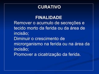 CURATIVO FINALIDADE Remover o acumulo de secreções e tecido morto da ferida ou da área de incisão; Diminuir o crescimento de microrganismo na ferida ou na área da incisão; Promover a cicatrização da ferida. 