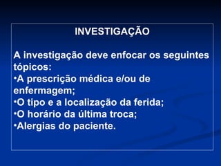 INVESTIGAÇÃO A investigação deve enfocar os seguintes tópicos: A prescrição médica e/ou de enfermagem; O tipo e a localização da ferida; O horário da última troca; Alergias do paciente. 