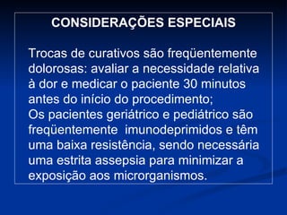 CONSIDERAÇÕES ESPECIAIS Trocas de curativos são freqüentemente dolorosas: avaliar a necessidade relativa à dor e medicar o paciente 30 minutos antes do início do procedimento; Os pacientes geriátrico e pediátrico são freqüentemente  imunodeprimidos e têm uma baixa resistência, sendo necessária uma estrita assepsia para minimizar a exposição aos microrganismos. 