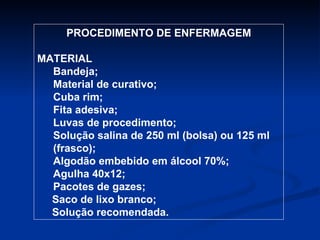 PROCEDIMENTO DE ENFERMAGEM MATERIAL Bandeja;  Material de curativo; Cuba rim; Fita adesiva; Luvas de procedimento; Solução salina de 250 ml (bolsa) ou 125 ml (frasco); Algodão embebido em álcool 70%; Agulha 40x12; Pacotes de gazes; Saco de lixo branco; Solução recomendada. 
