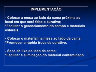 IMPLEMENTAÇÃO - Colocar a mesa ao lado da cama próxima ao local em que será feito o curativo; *Facilitar o gerenciamento do campo e materiais estéreis. - Colocar o material na mesa ao lado da cama; *Promover a rápida troca de curativo. - Saco de lixo ao lado da cama; *Facilitar a eliminação do material contaminado. 