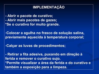 IMPLEMENTAÇÃO - Abrir o pacote de curativo; - Abrir mais pacotes de gazes; *Se o curativo for muito grande. Colocar a agulha no frasco de solução salina, previamente aquecida à temperatura corporal; Calçar as luvas de procedimentos; - Retirar a fita adesiva, puxando em direção à ferida e remover o curativo sujo. *Permite visualizar a área da ferida e do curativo e também a exposição para a limpeza.  