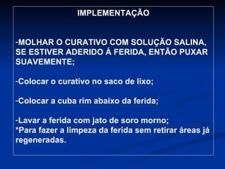 IMPLEMENTAÇÃO MOLHAR O CURATIVO COM SOLUÇÃO SALINA, SE ESTIVER ADERIDO Á FERIDA, ENTÃO PUXAR SUAVEMENTE; Colocar o curativo no saco de lixo; Colocar a cuba rim abaixo da ferida; Lavar a ferida com jato de soro morno; *Para fazer a limpeza da ferida sem retirar áreas já regeneradas. 