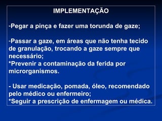 IMPLEMENTAÇÃO Pegar a pinça e fazer uma torunda de gaze; Passar a gaze, em áreas que não tenha tecido de granulação, trocando a gaze sempre que necessário; *Prevenir a contaminação da ferida por microrganismos. - Usar medicação, pomada, óleo, recomendado pelo médico ou enfermeiro; *Seguir a prescrição de enfermagem ou médica. 