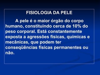 FISIOLOGIA DA PELE A pele é o maior órgão do corpo humano, constituindo cerca de 10% do peso corporal. Está constantemente exposta a agressões físicas, químicas e mecânicas, que podem ter conseqüências físicas permanentes ou não. 