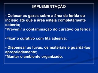 IMPLEMENTAÇÃO - Colocar as gazes sobre a área da ferida ou incisão até que a área esteja completamente coberta; *Prevenir a contaminação do curativo ou ferida. Fixar o curativo com fita adesiva; - Dispensar as luvas, os materiais e guardá-los apropriadamente; *Manter o ambiente organizado. - 
