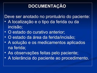 DOCUMENTAÇÃO   Deve ser anotado no prontuário do paciente: A localização e o tipo da ferida ou da incisão; O estado do curativo anterior; O estado da área da ferida/incisão; A solução e os medicamentos aplicados na ferida; As observações feitas pelo paciente; A tolerância do paciente ao procedimento. 