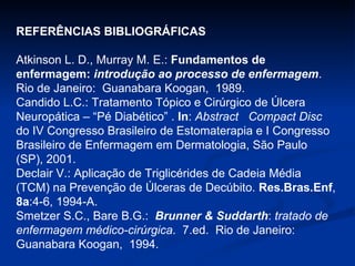 REFERÊNCIAS BIBLIOGRÁFICAS Atkinson L. D., Murray M. E.:  Fundamentos de enfermagem:  introdução ao processo de enfermagem .  Rio de Janeiro:  Guanabara Koogan,  1989. Candido L.C.: Tratamento Tópico e Cirúrgico de Úlcera Neuropática – “Pé Diabético” .  In :  Abstract  Compact Disc  do IV Congresso Brasileiro de Estomaterapia e I Congresso Brasileiro de Enfermagem em Dermatologia, São Paulo (SP), 2001. Declair V.: Aplicação de Triglicérides de Cadeia Média (TCM) na Prevenção de Úlceras de Decúbito.  Res.Bras.Enf ,  8a :4-6, 1994-A.  Smetzer S.C., Bare B.G.:  Brunner & Suddarth :  tratado de enfermagem médico-cirúrgica .  7.ed.  Rio de Janeiro:  Guanabara Koogan,  1994. 