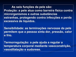 As seis funções da pele são: Proteção: a pele atua como barreira física contra microrganismos e outras substâncias estranhas, protegendo contra infecções e perda excessiva de líquidos. Sensibilidade: as terminações nervosas da pele permitem que a pessoa sinta dor, pressão, calor e frio. Termorregulação: a pele ajuda a regular a temperatura corporal mediante vasoconstrição, vasodilatação e sudorese. 