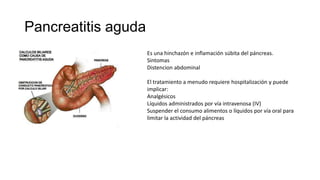 Pancreatitis aguda
Es una hinchazón e inflamación súbita del páncreas.
Sintomas
Distencion abdominal
El tratamiento a menudo requiere hospitalización y puede
implicar:
Analgésicos
Líquidos administrados por vía intravenosa (IV)
Suspender el consumo alimentos o líquidos por vía oral para
limitar la actividad del páncreas
 