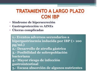 • Síndrome de hipersecreción
• Gastroprotección vs AINEs
• Úlceras complicadas
1.- Eventos adversos secundarios a
hipergastrinemia inducida por IBP (> 100
pg/mL)
2.- Desarrollo de atrofia gástrica
3.- Posibilidad de sobrepoblación
bacteriana
4.- Mayor riesgo de infección
gastrointestinal
5.- Escasa absorción de algunos nutrientes
 