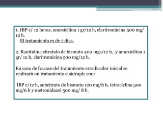 1. IBP c/ 12 horas, amoxicilina 1 gr/12 h, claritromicina 500 mg/
12 h.
El tratamiento es de 7 días.
2. Ranitidina citratato de bismuto 400 mgs/12 h., y amoxicilina 1
gr/ 12 h, claritromicina 500 mg/12 h.
En caso de fracaso del tratamiento erradicador inicial se
realizará un tratamiento cuádruple con:
IBP c/12 h, subcitrato de bismuto 120 mg/6 h, tetraciclina 500
mg/6 h y metronidazol 500 mg/ 8 h.
 
