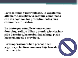 La vagotomía y piloroplastía, la vagotomía
altamente selectiva, vagotomía combinada
con drenaje son los procedimientos más
comúnmente usados.
En tanto que complicaciones como
dumping, reflujo biliar y atonía gástrica han
sido descritos, la morbilidad a largo plazo
ha permanecido muy baja.
Estas operaciones han probado ser
seguras y efectivas con muy baja tasa de
recurrencia.
 