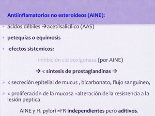 • Antiinflamatorios no esteroideos (AINE):

• ácidos débiles acetilsalicílico (AAS)
• petequias o equimosis

• efectos sistemicos:

              - inhibición ciclooxigenasa (por AINE)

               < síntesis de prostaglandinas 
 < secreción epitelial de mucus , bicarbonato, flujo sanguíneo,
 < proliferación de la mucosa +alteración de la resistencia a la
  lesión peptica

       AINE y H. pylori =FR independientes pero aditivos.
 