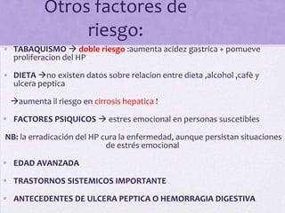 Otros factores de
                riesgo:
• TABAQUISMO  doble riesgo :aumenta acidez gastrica + pomueve
  proliferacion del HP

• DIETA no existen datos sobre relacion entre dieta ,alcohol ,cafè y
  ulcera peptica

  aumenta il riesgo en cirrosis hepatica !

 FACTORES PSIQUICOS  estres emocional en personas suscetibles

NB: la erradicación del HP cura la enfermedad, aunque persistan situaciones
                            de estrés emocional

 EDAD AVANZADA

 TRASTORNOS SISTEMICOS IMPORTANTE

 ANTECEDENTES DE ULCERA PEPTICA O HEMORRAGIA DIGESTIVA
 