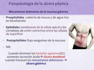 Fisiopatología de la úlcera péptica
    Mecanismos defensivos de la mucosa gástrica
• Preepiteliales cubierta de mucus y de agua rica
  en bicarbonato

• Epiteliales membranas de la célula apical y los
  complejos de unión estrechos entre las células
  de superficie

• Postepiteliales flujo sanguíneo de la mucosa

• NB:

    Cuando dominan los factores agresivos(EJ:
   aumento secreción ácida úlcera duodenal
  cuando fracasan los mecanismos defensivos 
                 úlcera gástrica
 