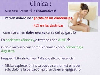 Clinica :
• Muchas ulceras  asintomaticas!
• Patron dolorosos : 50-70% de las duodenales

                     50% en las gastricas

 consiste en un dolor urente cerca del epigastrio

En pacientes añosos y/o tratados con AINE-
inicia a menudo con complicaciones como hemorragia
digestiva

Inespecificità sintomas diagnostico diferencial!
• NB:La exploración física puede ser normal o haber
  sólo dolor a la palpación profunda en el epigastrio
 