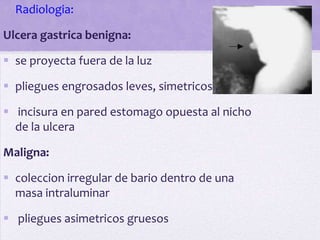  Radiologia:

Ulcera gastrica benigna:

 se proyecta fuera de la luz

 pliegues engrosados leves, simetricos ,

 incisura en pared estomago opuesta al nicho
  de la ulcera

Maligna:

 coleccion irregular de bario dentro de una
  masa intraluminar

 pliegues asimetricos gruesos
 