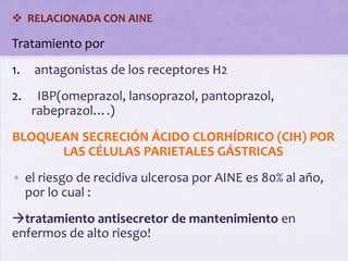  RELACIONADA CON AINE

Tratamiento por
1.   antagonistas de los receptores H2
2.    IBP(omeprazol, lansoprazol, pantoprazol,
     rabeprazol….)
BLOQUEAN SECRECIÓN ÁCIDO CLORHÍDRICO (CIH) POR
      LAS CÉLULAS PARIETALES GÁSTRICAS
• el riesgo de recidiva ulcerosa por AINE es 80% al año,
  por lo cual :
tratamiento antisecretor de mantenimiento en
enfermos de alto riesgo!
 