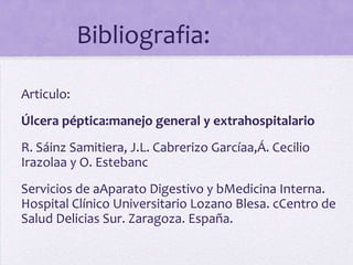 Bibliografia:

Articulo:
Úlcera péptica:manejo general y extrahospitalario
R. Sáinz Samitiera, J.L. Cabrerizo Garcíaa,Á. Cecilio
Irazolaa y O. Estebanc
Servicios de aAparato Digestivo y bMedicina Interna.
Hospital Clínico Universitario Lozano Blesa. cCentro de
Salud Delicias Sur. Zaragoza. España.
 