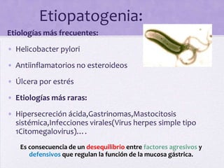 Etiopatogenia:
Etiologías más frecuentes:
• Helicobacter pylori

• Antiinflamatorios no esteroideos
• Úlcera por estrés

• Etiologías más raras:
• Hipersecreción ácida,Gastrinomas,Mastocitosis
  sistémica,Infecciones virales(Virus herpes simple tipo
  1Citomegalovirus)….
   Es consecuencia de un desequilibrio entre factores agresivos y
      defensivos que regulan la función de la mucosa gástrica.
 