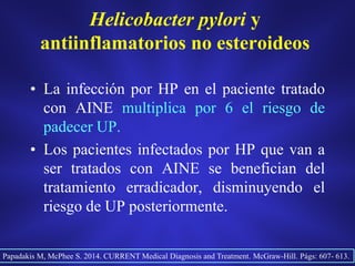Helicobacter pylori y
antiinflamatorios no esteroideos
• La infección por HP en el paciente tratado
con AINE multiplica por 6 el riesgo de
padecer UP.
• Los pacientes infectados por HP que van a
ser tratados con AINE se benefician del
tratamiento erradicador, disminuyendo el
riesgo de UP posteriormente.
Papadakis M, McPhee S. 2014. CURRENT Medical Diagnosis and Treatment. McGraw-Hill. Págs: 607- 613.
 
