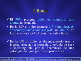 Clínica
El 90% presenta dolor en epigastrio tipo
urente, no irradiado.
En la UD el dolor aparece 2-3 horas después
de comer y calma con la ingesta, un 50-70% de
los pacientes con UD presentan esta clínica.
En la UG el dolor es desencadenado tras la
ingesta, asociado a anorexia y pérdida de peso
e indistinguible por la anamnesis de una
patología maligna gástrica o pancreática.
Papadakis M, McPhee S. 2014. CURRENT Medical Diagnosis and Treatment. McGraw-Hill. Págs: 607- 613.
 