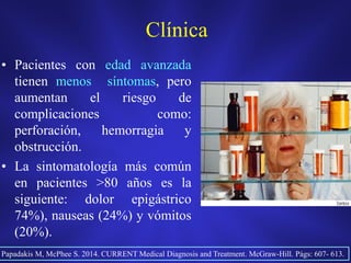 Clínica
• Pacientes con edad avanzada
tienen menos síntomas, pero
aumentan el riesgo de
complicaciones como:
perforación, hemorragia y
obstrucción.
• La sintomatología más común
en pacientes >80 años es la
siguiente: dolor epigástrico
74%), nauseas (24%) y vómitos
(20%).
Papadakis M, McPhee S. 2014. CURRENT Medical Diagnosis and Treatment. McGraw-Hill. Págs: 607- 613.
 
