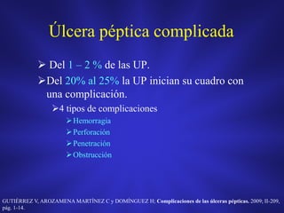 Úlcera péptica complicada
 Del 1 – 2 % de las UP.
Del 20% al 25% la UP inician su cuadro con
una complicación.
4 tipos de complicaciones
Hemorragia
Perforación
Penetración
Obstrucción
GUTIÉRREZ V, AROZAMENA MARTÍNEZ C y DOMÍNGUEZ H; Complicaciones de las úlceras pépticas. 2009; II-209,
pág. 1-14.
 