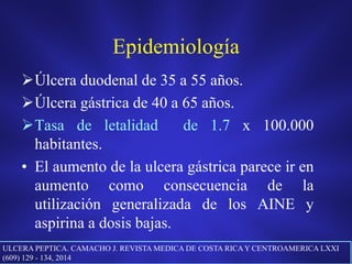 Epidemiología
Úlcera duodenal de 35 a 55 años.
Úlcera gástrica de 40 a 65 años.
Tasa de letalidad de 1.7 x 100.000
habitantes.
• El aumento de la ulcera gástrica parece ir en
aumento como consecuencia de la
utilización generalizada de los AINE y
aspirina a dosis bajas.
ULCERA PEPTICA. CAMACHO J. REVISTA MEDICA DE COSTA RICAY CENTROAMERICA LXXI
(609) 129 - 134, 2014
 