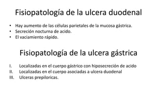 Fisiopatología de la ulcera duodenal
• Hay aumento de las células parietales de la mucosa gástrica.
• Secreción nocturna de acido.
• El vaciamiento rápido.
I. Localizadas en el cuerpo gástrico con hiposecreción de acido
II. Localizadas en el cuerpo asociadas a ulcera duodenal
III. Ulceras prepiloricas.
Fisiopatología de la ulcera gástrica
 