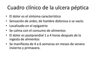 Cuadro clínico de la ulcera péptica
• El dolor es el síntoma característico
• Sensación de ardor, de hambre dolorosa o se vacío.
• Localizado en el epigastrio
• Se calma con el consumo de alimentos
• El dolor es postprandial 1 a 4 horas después de la
ingesta de alimentos
• Se manifiesta de 4 a 6 semanas en meses de verano
invierno y primavera.
 