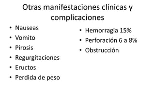 Otras manifestaciones clínicas y
complicaciones
• Nauseas
• Vomito
• Pirosis
• Regurgitaciones
• Eructos
• Perdida de peso
• Hemorragia 15%
• Perforación 6 a 8%
• Obstrucción
 